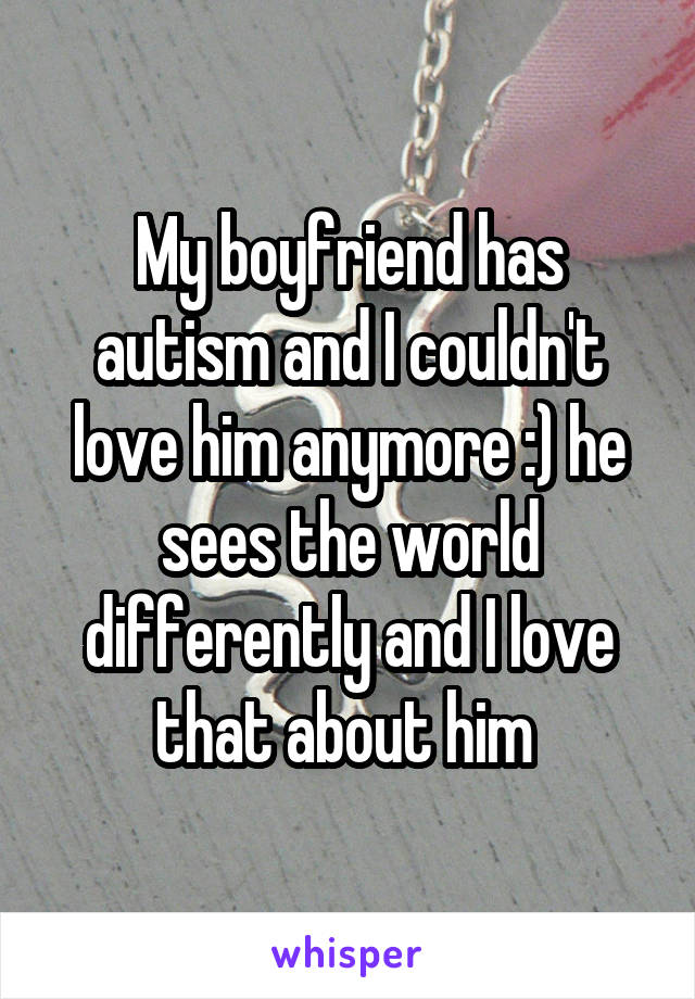 My boyfriend has autism and I couldn't love him anymore :) he sees the world differently and I love that about him 