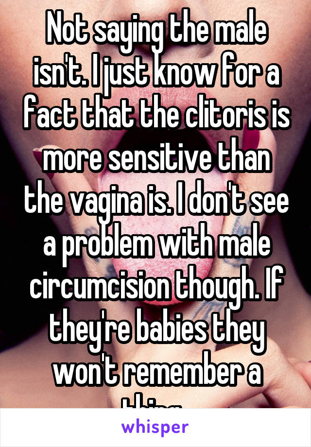 Not saying the male isn't. I just know for a fact that the clitoris is more sensitive than the vagina is. I don't see a problem with male circumcision though. If they're babies they won't remember a thing. 