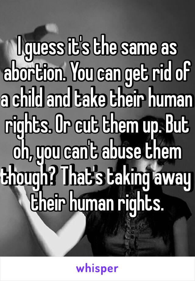 I guess it's the same as abortion. You can get rid of a child and take their human rights. Or cut them up. But oh, you can't abuse them though? That's taking away their human rights. 