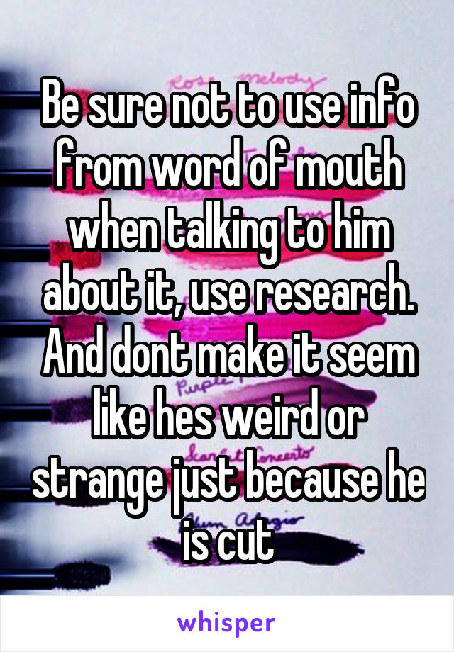 Be sure not to use info from word of mouth when talking to him about it, use research. And dont make it seem like hes weird or strange just because he is cut