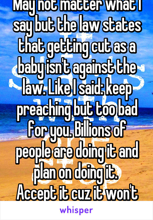 May not matter what I say but the law states that getting cut as a baby isn't against the law. Like I said: keep preaching but too bad for you. Billions of people are doing it and plan on doing it. 
Accept it cuz it won't stop  