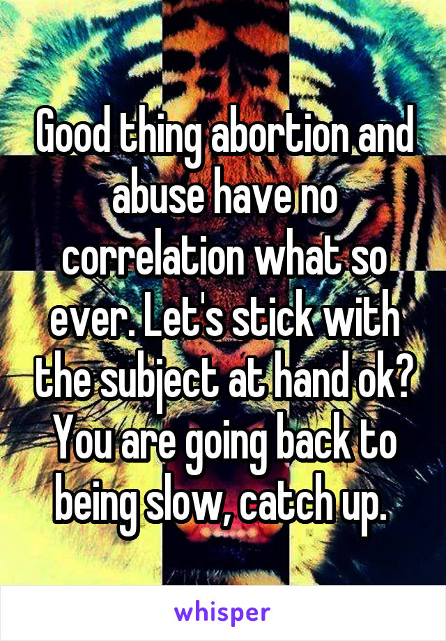 Good thing abortion and abuse have no correlation what so ever. Let's stick with the subject at hand ok? You are going back to being slow, catch up. 