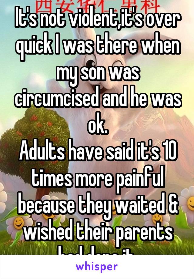 It's not violent,it's over quick I was there when my son was circumcised and he was ok.
Adults have said it's 10 times more painful because they waited & wished their parents had done it.