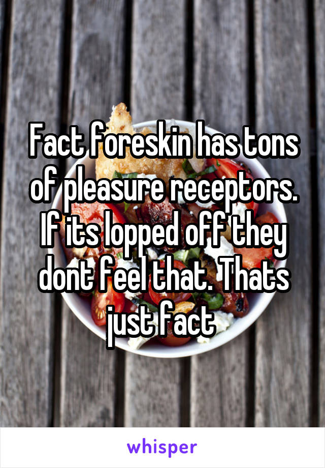 Fact foreskin has tons of pleasure receptors. If its lopped off they dont feel that. Thats just fact 