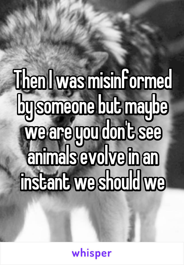 Then I was misinformed by someone but maybe we are you don't see animals evolve in an instant we should we