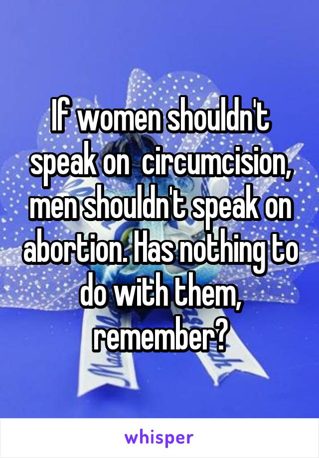 If women shouldn't speak on  circumcision, men shouldn't speak on abortion. Has nothing to do with them, remember?