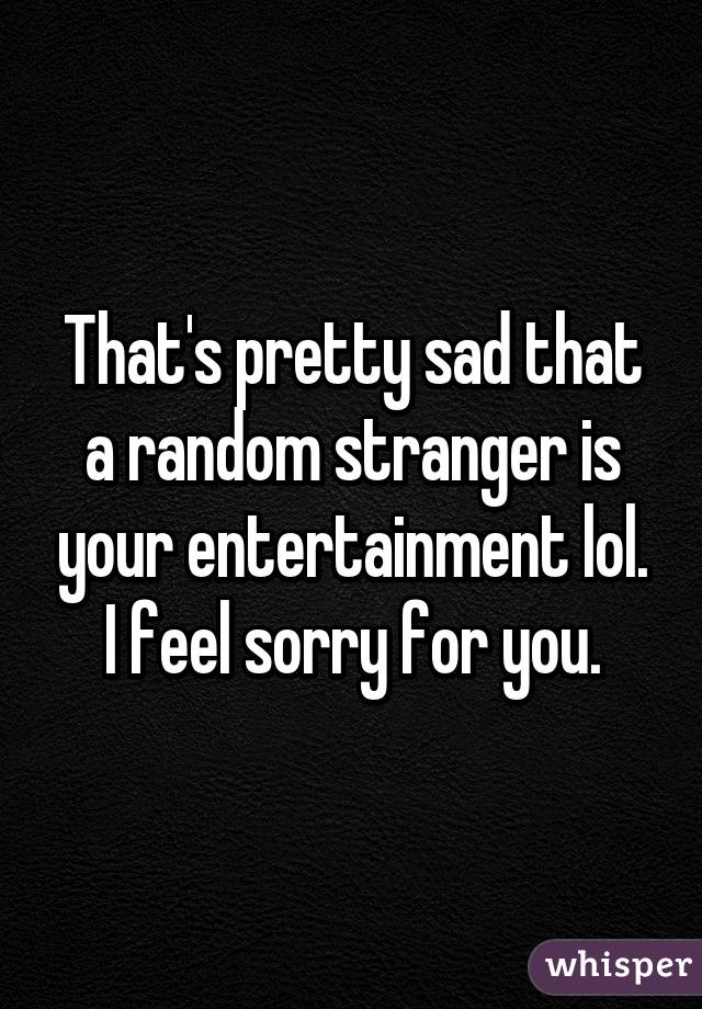 That's pretty sad that a random stranger is your entertainment lol. I feel sorry for you.