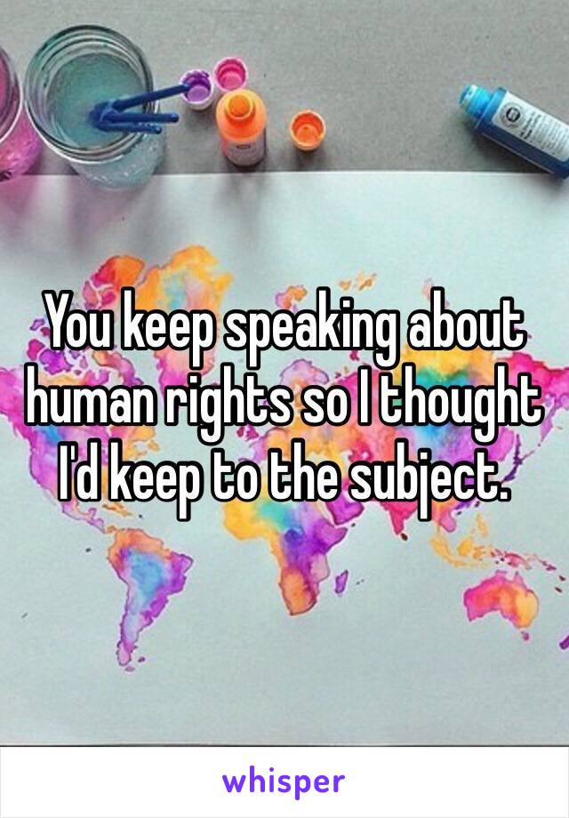 You keep speaking about human rights so I thought I'd keep to the subject. 