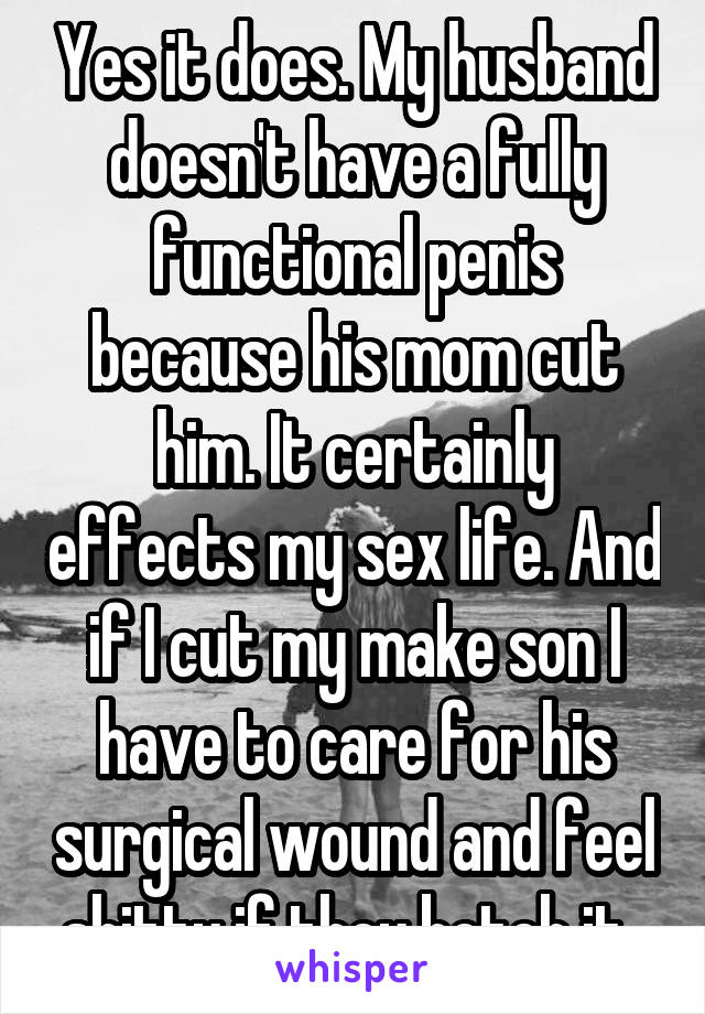 Yes it does. My husband doesn't have a fully functional penis because his mom cut him. It certainly effects my sex life. And if I cut my make son I have to care for his surgical wound and feel shitty if they botch it. 