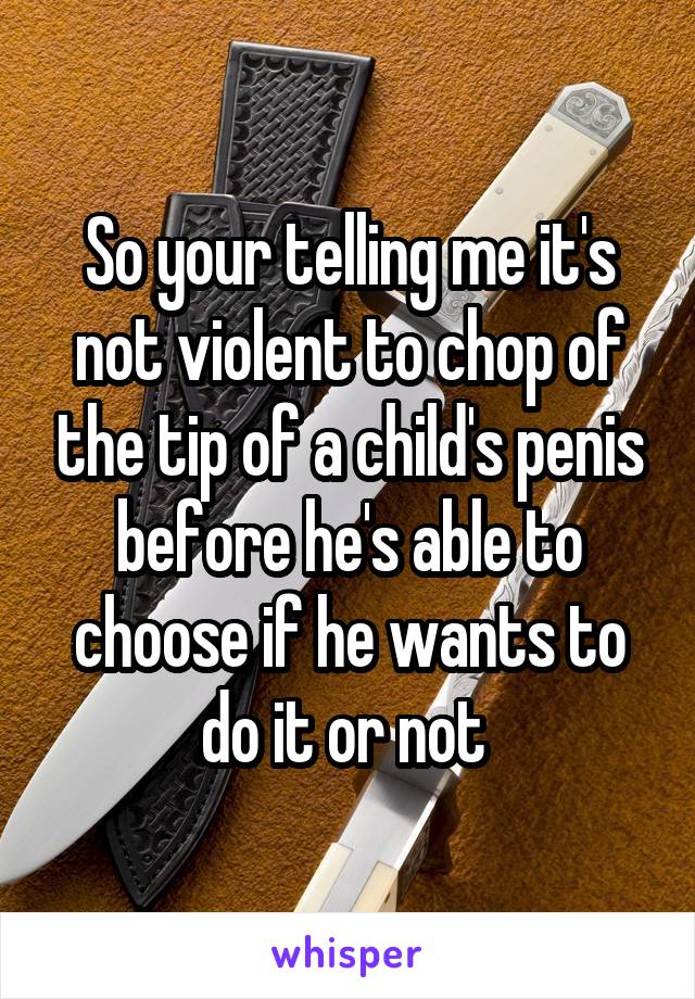 So your telling me it's not violent to chop of the tip of a child's penis before he's able to choose if he wants to do it or not 