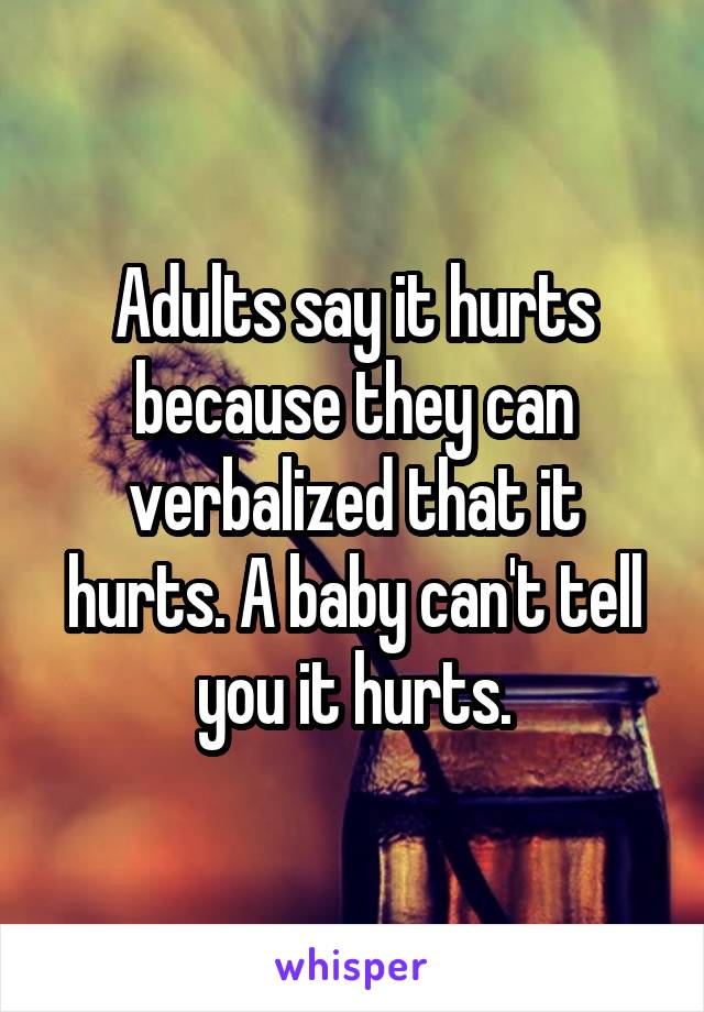 Adults say it hurts because they can verbalized that it hurts. A baby can't tell you it hurts.