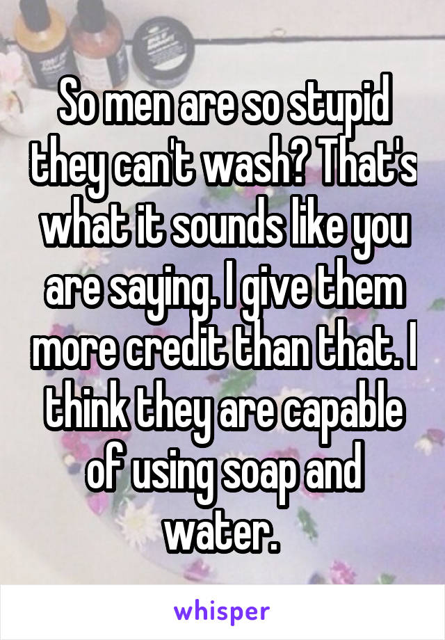 So men are so stupid they can't wash? That's what it sounds like you are saying. I give them more credit than that. I think they are capable of using soap and water. 