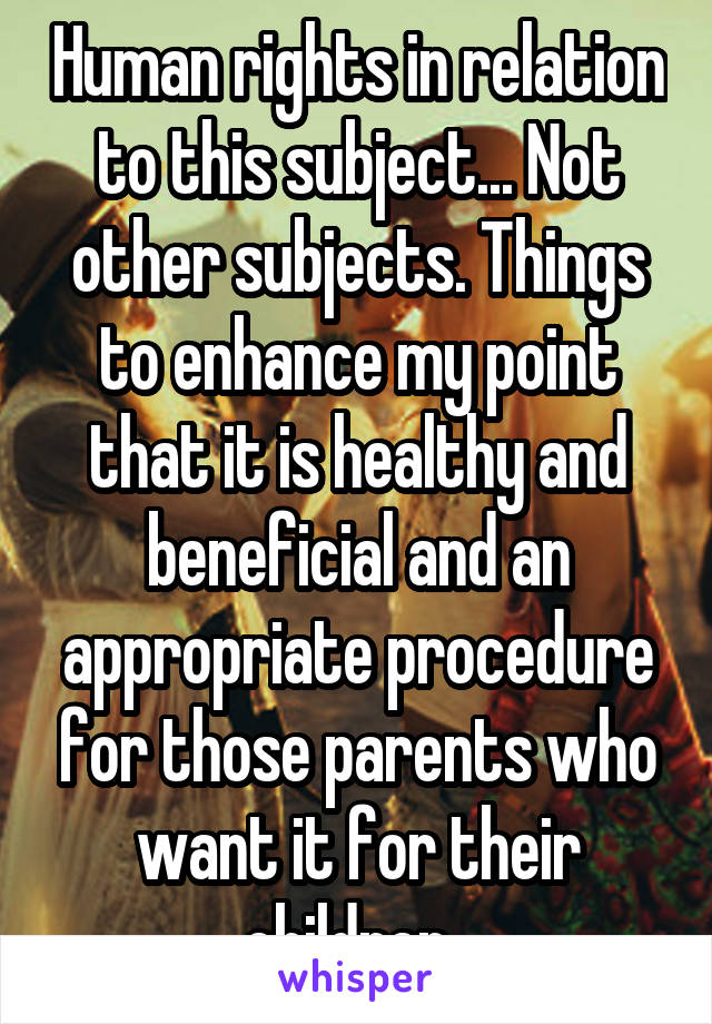 Human rights in relation to this subject... Not other subjects. Things to enhance my point that it is healthy and beneficial and an appropriate procedure for those parents who want it for their children. 