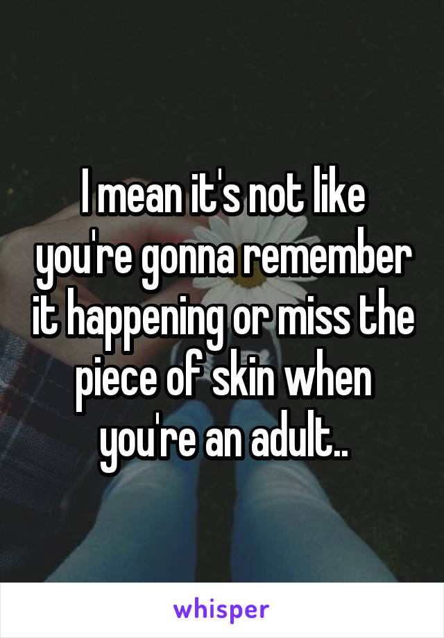 I mean it's not like you're gonna remember it happening or miss the piece of skin when you're an adult..