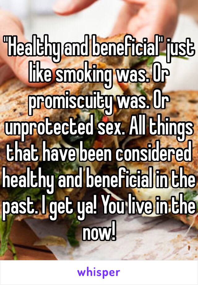 "Healthy and beneficial" just like smoking was. Or promiscuity was. Or unprotected sex. All things that have been considered healthy and beneficial in the past. I get ya! You live in the now!