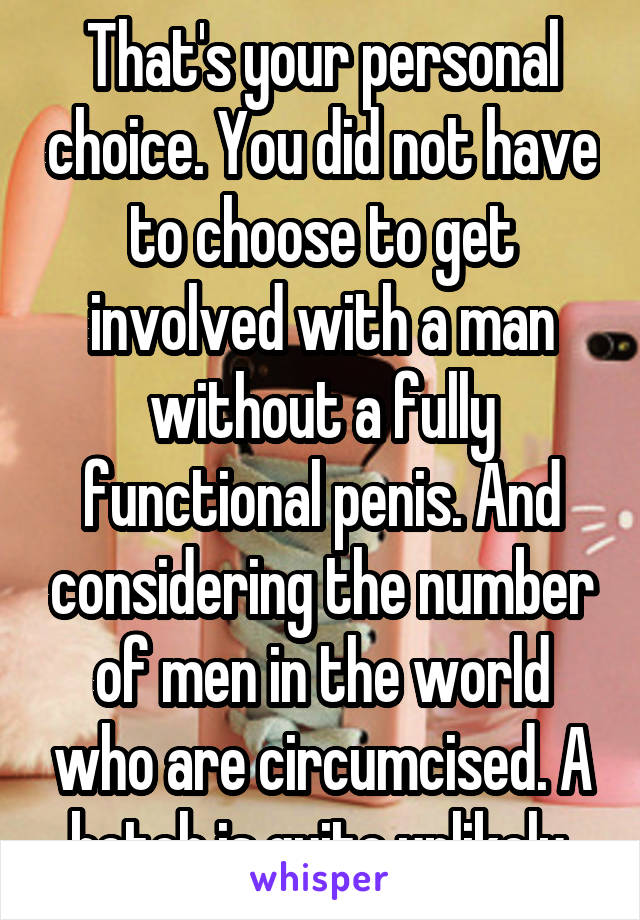 That's your personal choice. You did not have to choose to get involved with a man without a fully functional penis. And considering the number of men in the world who are circumcised. A botch is quite unlikely.