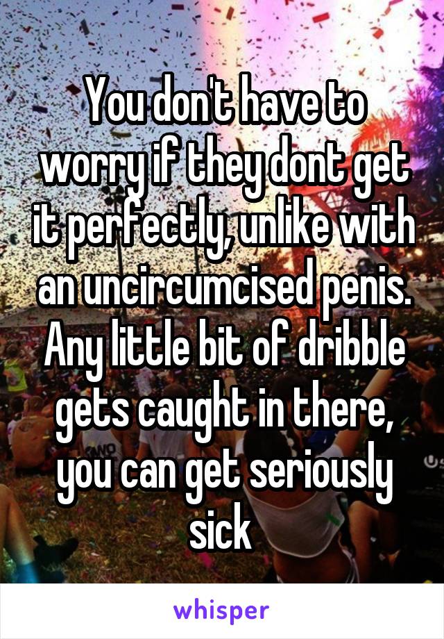 You don't have to worry if they dont get it perfectly, unlike with an uncircumcised penis. Any little bit of dribble gets caught in there, you can get seriously sick 