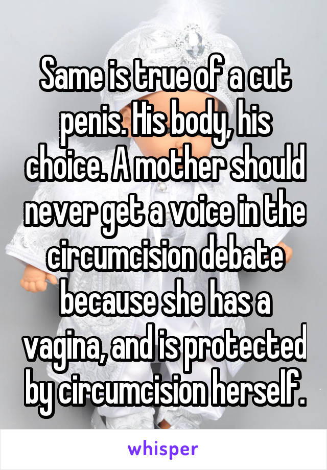 Same is true of a cut penis. His body, his choice. A mother should never get a voice in the circumcision debate because she has a vagina, and is protected by circumcision herself.