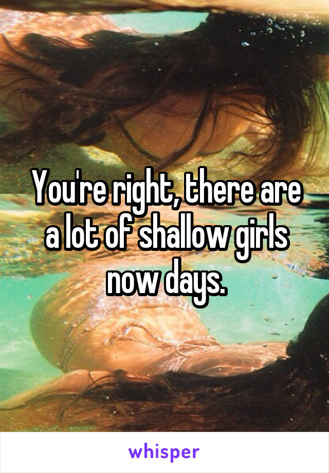 You're right, there are a lot of shallow girls now days.