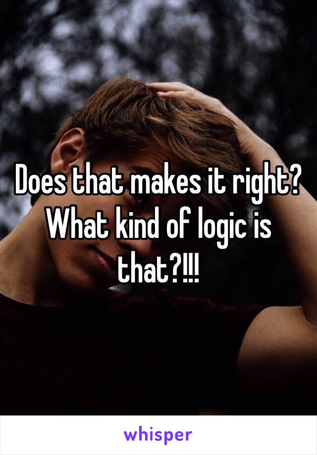 Does that makes it right? What kind of logic is that?!!!