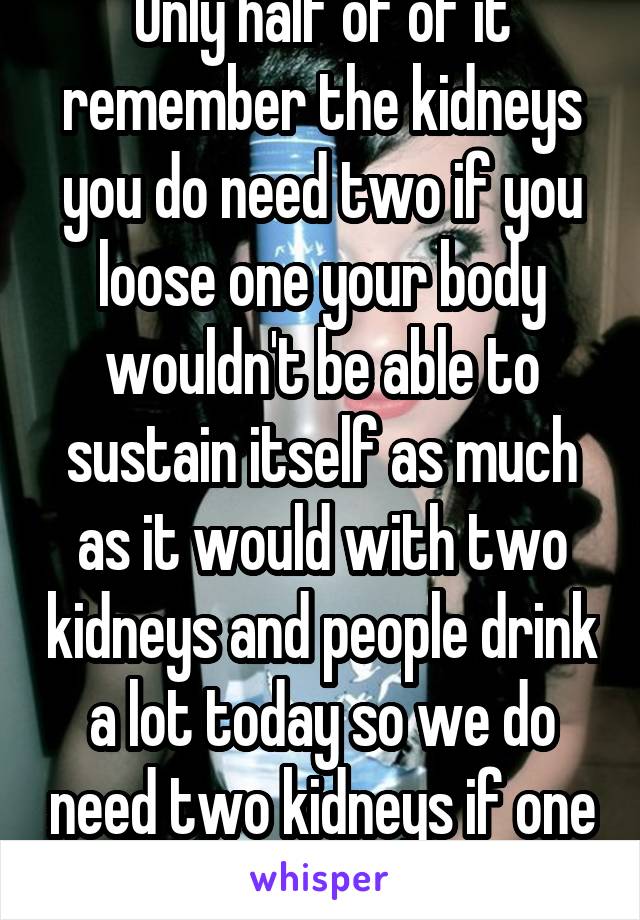 Only half of of it remember the kidneys you do need two if you loose one your body wouldn't be able to sustain itself as much as it would with two kidneys and people drink a lot today so we do need two kidneys if one fails 