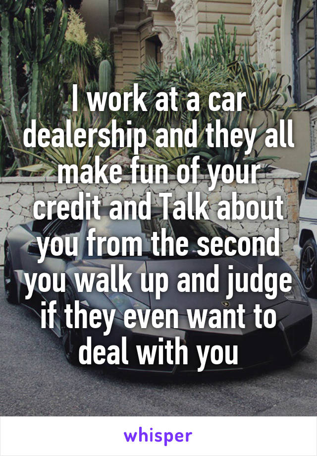 I work at a car dealership and they all make fun of your credit and Talk about you from the second you walk up and judge if they even want to deal with you