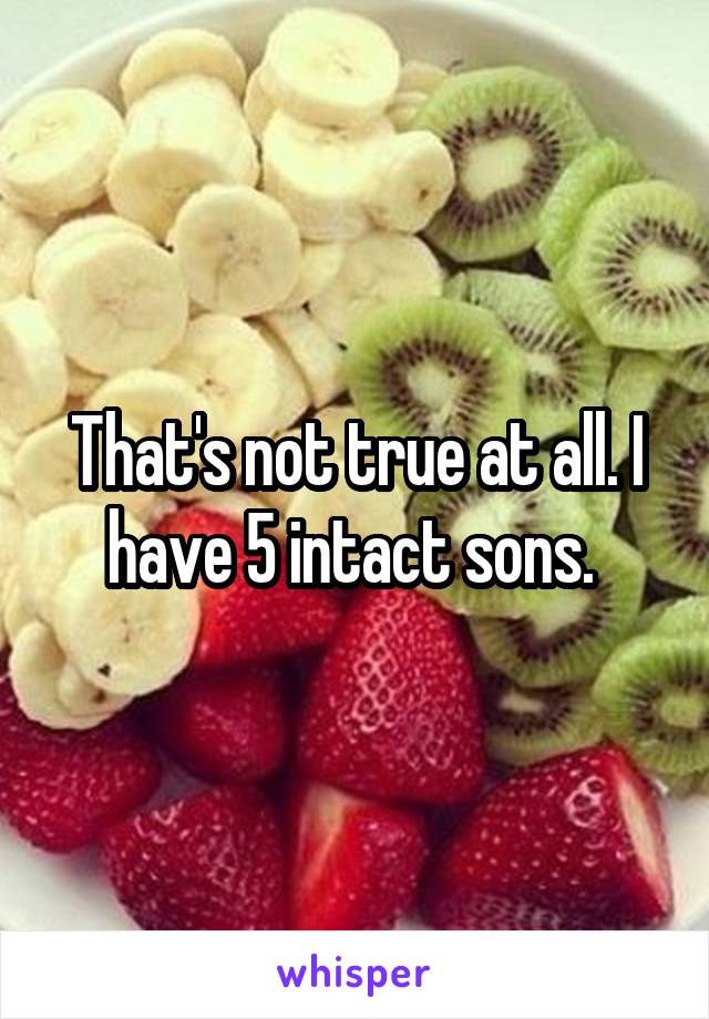 That's not true at all. I have 5 intact sons. 