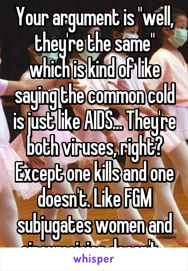 Your argument is "well, they're the same" which is kind of like saying the common cold is just like AIDS... They're both viruses, right? Except one kills and one doesn't. Like FGM subjugates women and circumcision doesn't.  