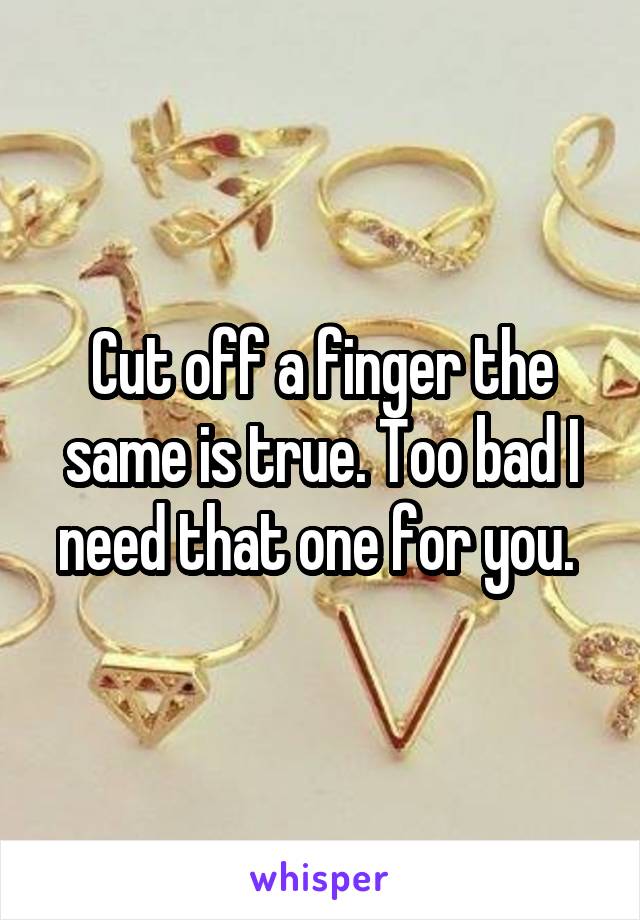 Cut off a finger the same is true. Too bad I need that one for you. 