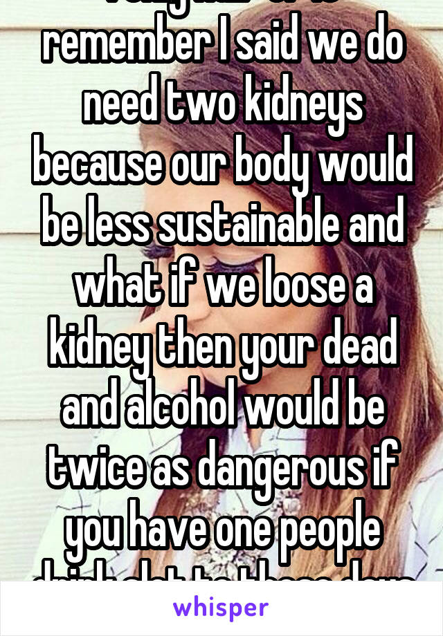 I only half of it remember I said we do need two kidneys because our body would be less sustainable and what if we loose a kidney then your dead and alcohol would be twice as dangerous if you have one people drink slot to these days so...