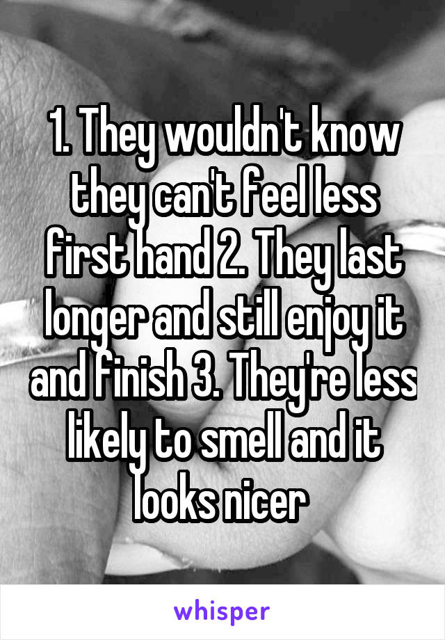 1. They wouldn't know they can't feel less first hand 2. They last longer and still enjoy it and finish 3. They're less likely to smell and it looks nicer 