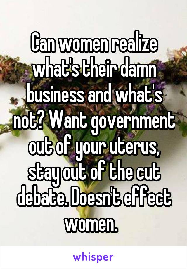 Can women realize what's their damn business and what's not? Want government out of your uterus, stay out of the cut debate. Doesn't effect women.  