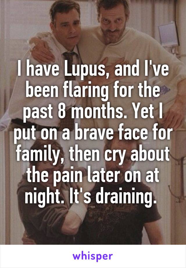 I have Lupus, and I've been flaring for the past 8 months. Yet I put on a brave face for family, then cry about the pain later on at night. It's draining. 