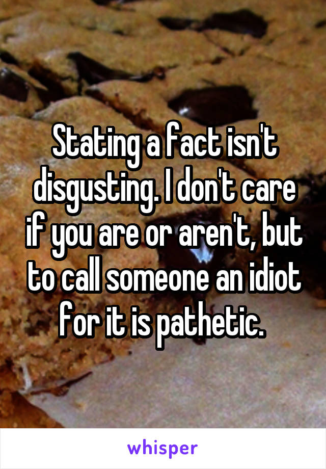 Stating a fact isn't disgusting. I don't care if you are or aren't, but to call someone an idiot for it is pathetic. 