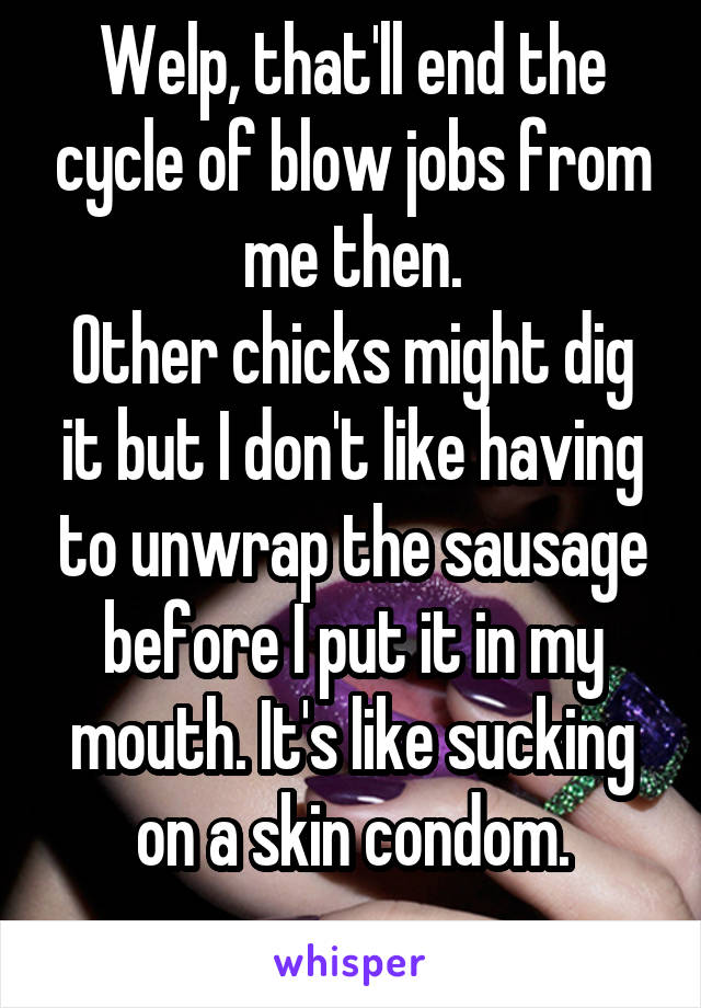 Welp, that'll end the cycle of blow jobs from me then.
Other chicks might dig it but I don't like having to unwrap the sausage before I put it in my mouth. It's like sucking on a skin condom.
