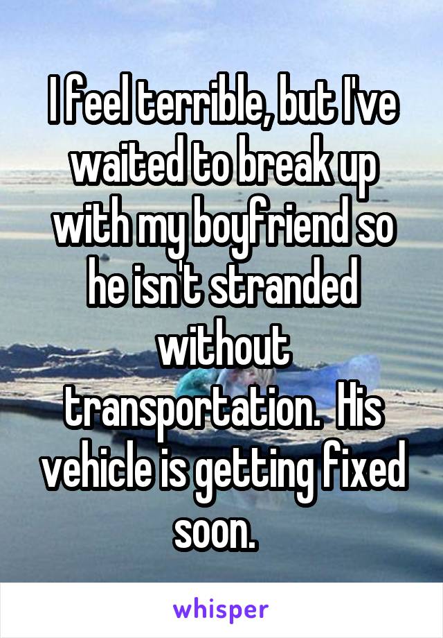I feel terrible, but I've waited to break up with my boyfriend so he isn't stranded without transportation.  His vehicle is getting fixed soon.  