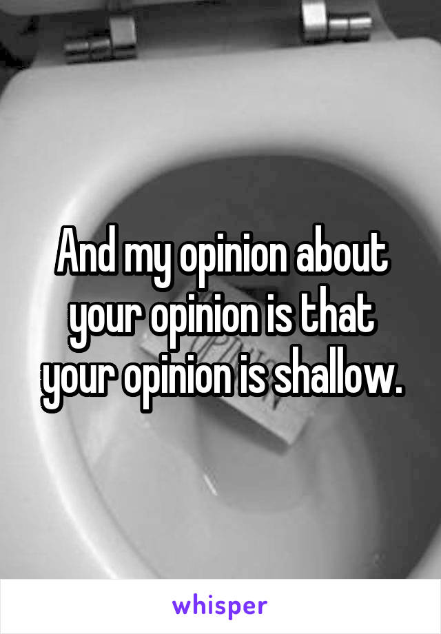 And my opinion about your opinion is that your opinion is shallow.