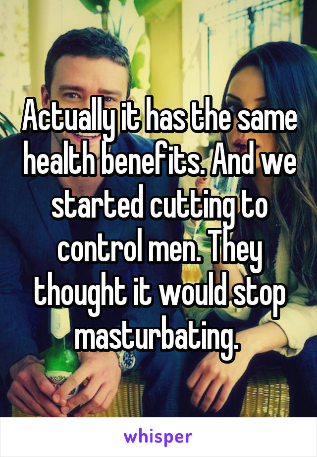 Actually it has the same health benefits. And we started cutting to control men. They thought it would stop masturbating. 