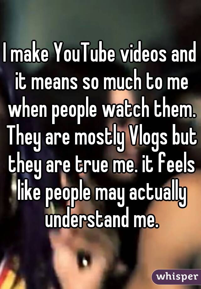 I make YouTube videos and it means so much to me when people watch them. They are mostly Vlogs but they are true me. it feels like people may actually understand me.