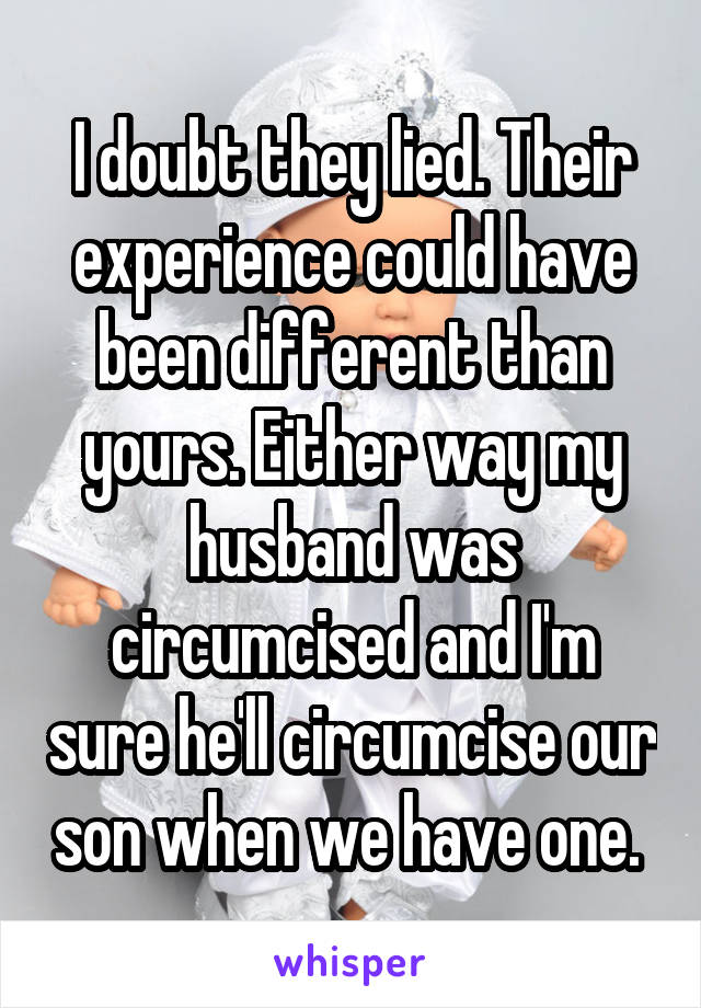 I doubt they lied. Their experience could have been different than yours. Either way my husband was circumcised and I'm sure he'll circumcise our son when we have one. 