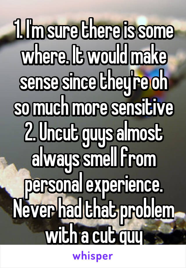 1. I'm sure there is some where. It would make sense since they're oh so much more sensitive 2. Uncut guys almost always smell from personal experience. Never had that problem with a cut guy