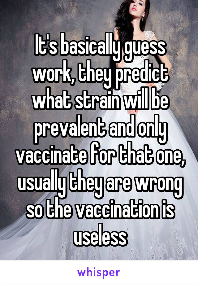 It's basically guess work, they predict what strain will be prevalent and only vaccinate for that one, usually they are wrong so the vaccination is useless