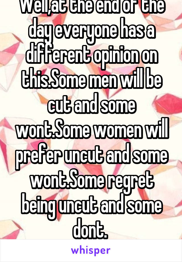 Well,at the end of the day everyone has a different opinion on this.Some men will be cut and some wont.Some women will prefer uncut and some wont.Some regret being uncut and some dont. 
Live your life