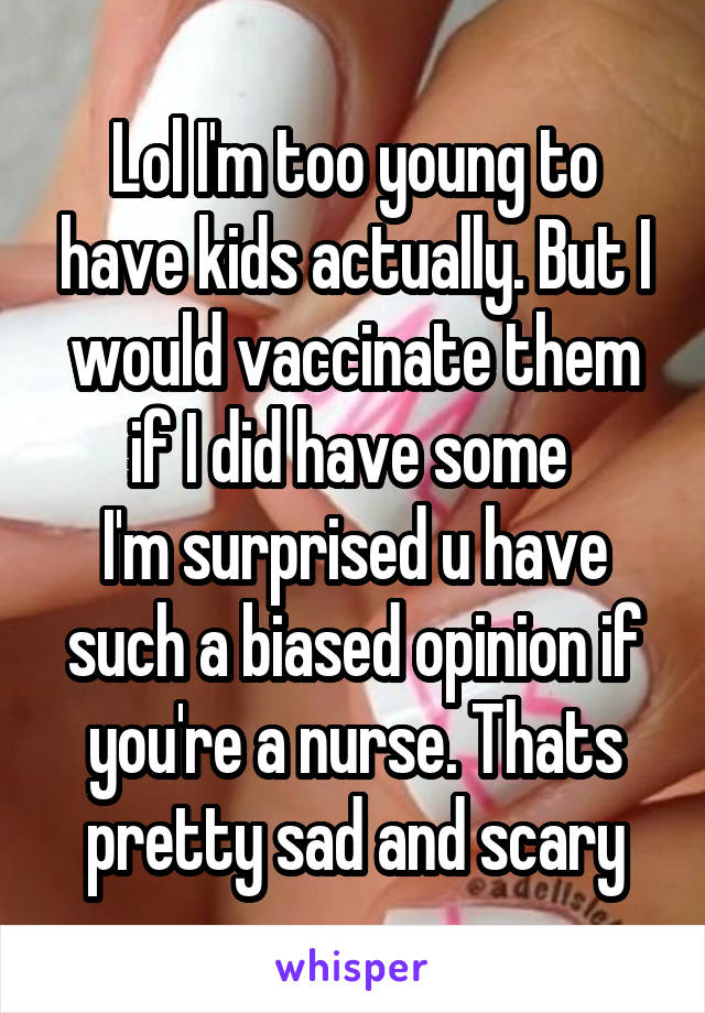 Lol I'm too young to have kids actually. But I would vaccinate them if I did have some 
I'm surprised u have such a biased opinion if you're a nurse. Thats pretty sad and scary