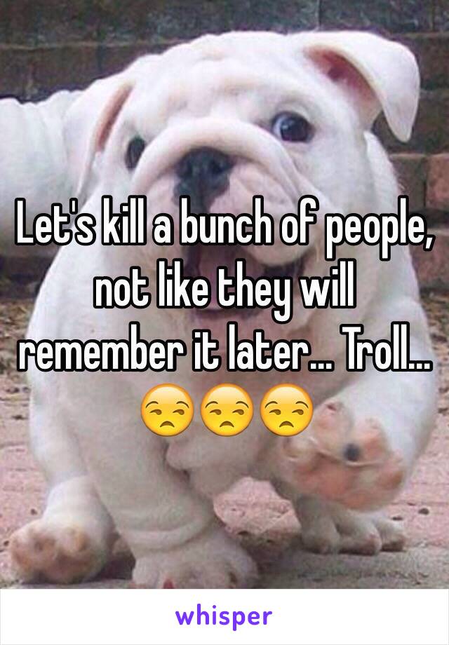 Let's kill a bunch of people, not like they will remember it later... Troll... 😒😒😒