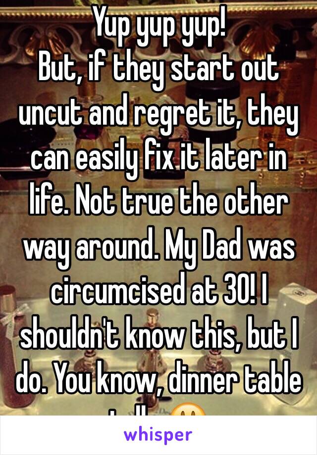 Yup yup yup!
But, if they start out uncut and regret it, they can easily fix it later in life. Not true the other way around. My Dad was circumcised at 30! I shouldn't know this, but I do. You know, dinner table talk. 😃