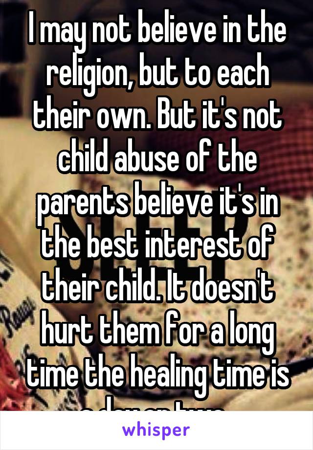 I may not believe in the religion, but to each their own. But it's not child abuse of the parents believe it's in the best interest of their child. It doesn't hurt them for a long time the healing time is a day or two. 