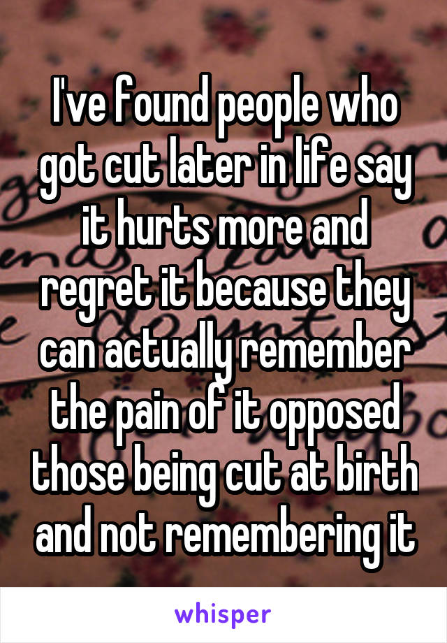 I've found people who got cut later in life say it hurts more and regret it because they can actually remember the pain of it opposed those being cut at birth and not remembering it