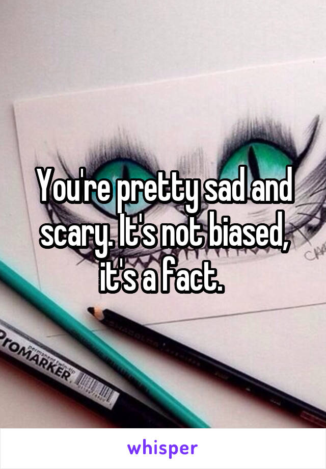 You're pretty sad and scary. It's not biased, it's a fact. 