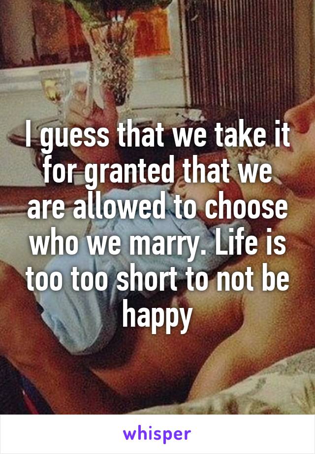 I guess that we take it for granted that we are allowed to choose who we marry. Life is too too short to not be happy